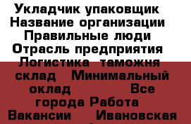 Укладчик-упаковщик › Название организации ­ Правильные люди › Отрасль предприятия ­ Логистика, таможня, склад › Минимальный оклад ­ 16 000 - Все города Работа » Вакансии   . Ивановская обл.